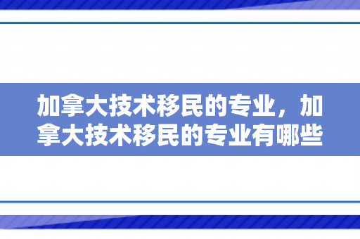 加拿大技术移民的专业，加拿大技术移民的专业有哪些