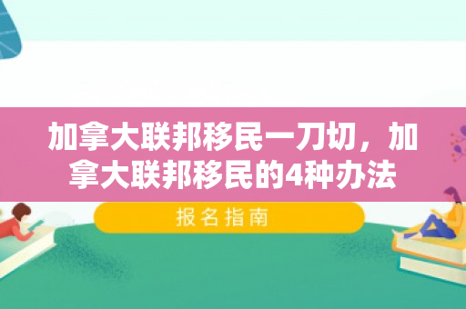 加拿大联邦移民一刀切，加拿大联邦移民的4种办法