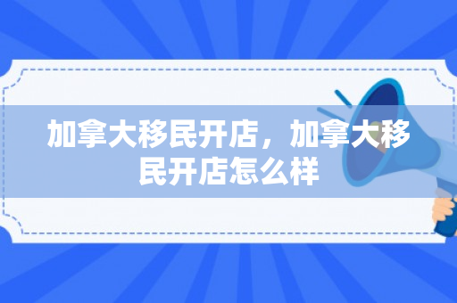 加拿大移民开店，加拿大移民开店怎么样