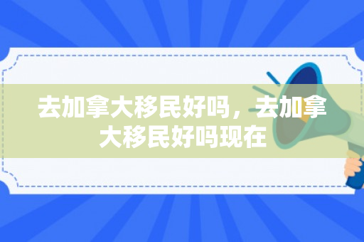 去加拿大移民好吗，去加拿大移民好吗现在
