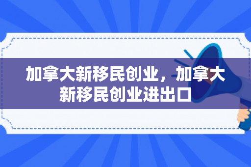 加拿大新移民创业，加拿大新移民创业进出口