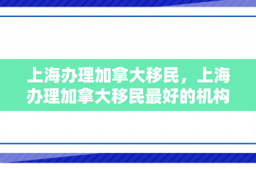 上海办理加拿大移民，上海办理加拿大移民最好的机构
