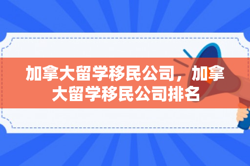 加拿大留学移民公司，加拿大留学移民公司排名