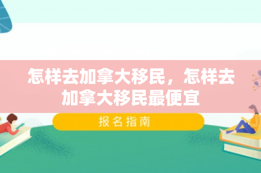 怎样去加拿大移民，怎样去加拿大移民最便宜