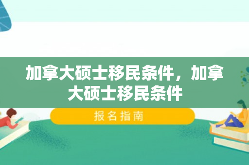 加拿大硕士移民条件，加拿大硕士移民条件