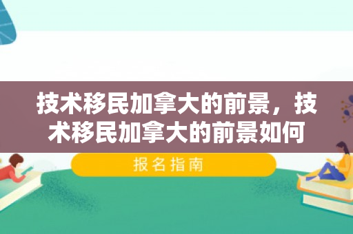技术移民加拿大的前景，技术移民加拿大的前景如何