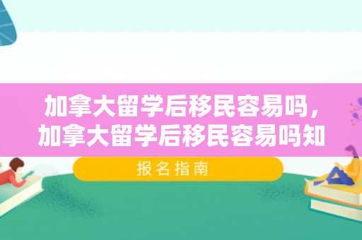 加拿大留学后移民容易吗，加拿大留学后移民容易吗知乎