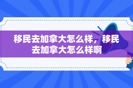 移民去加拿大怎么样，移民去加拿大怎么样啊