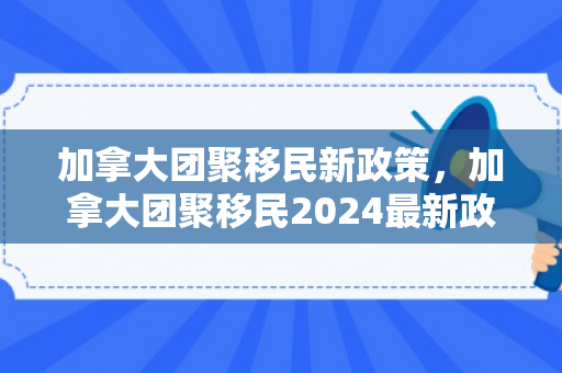 加拿大团聚移民新政策，加拿大团聚移民2024最新政策