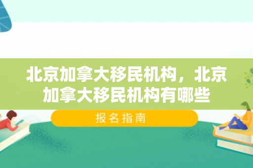 北京加拿大移民机构，北京加拿大移民机构有哪些