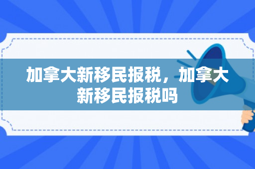 加拿大新移民报税，加拿大新移民报税吗