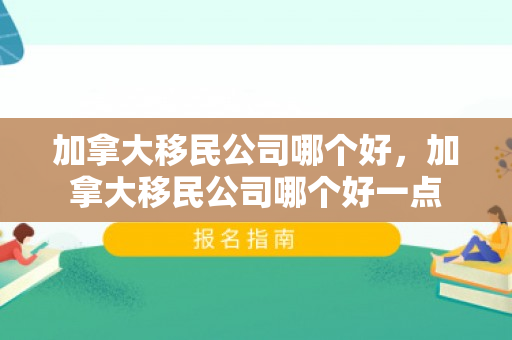 加拿大移民公司哪个好，加拿大移民公司哪个好一点