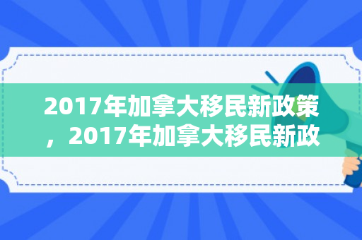 2017年加拿大移民新政策，2017年加拿大移民新政策是什么