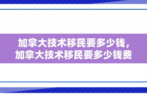 加拿大技术移民要多少钱，加拿大技术移民要多少钱费用
