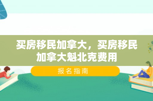 买房移民加拿大，买房移民加拿大魁北克费用
