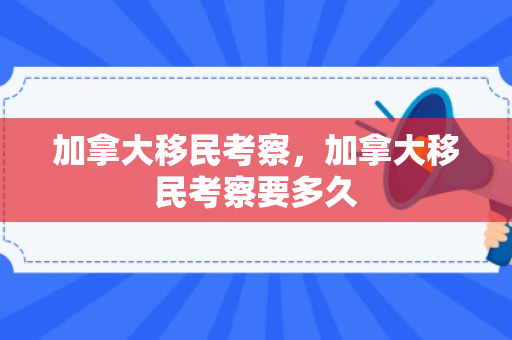 加拿大移民考察，加拿大移民考察要多久