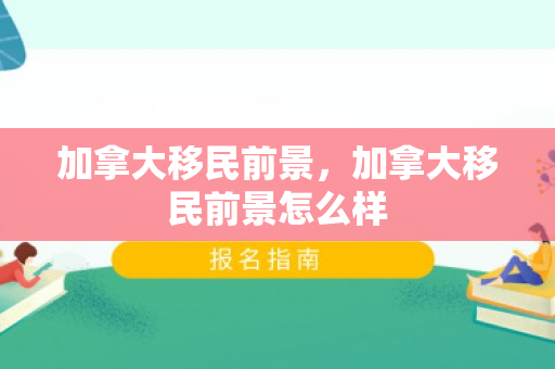 加拿大移民前景，加拿大移民前景怎么样
