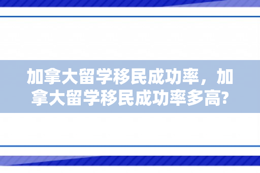 加拿大留学移民成功率，加拿大留学移民成功率多高?