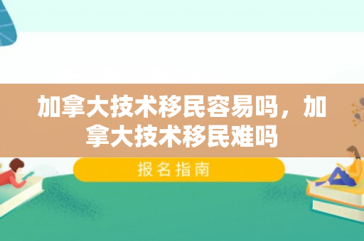 加拿大技术移民容易吗，加拿大技术移民难吗
