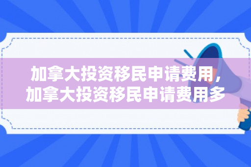 加拿大投资移民申请费用，加拿大投资移民申请费用多少