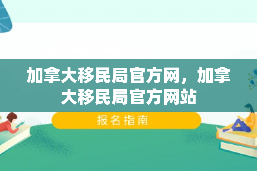 加拿大移民局官方网，加拿大移民局官方网站