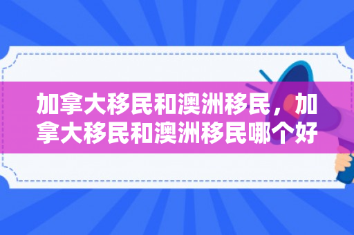 加拿大移民和澳洲移民，加拿大移民和澳洲移民哪个好