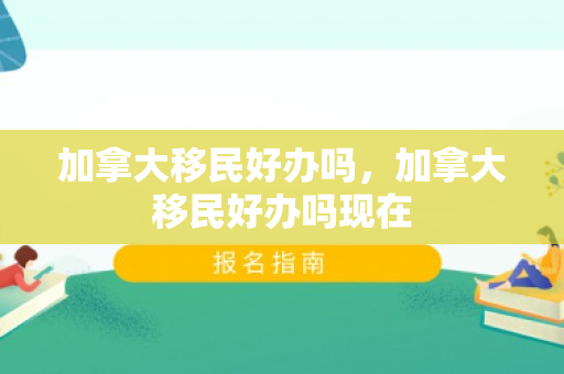 加拿大移民好办吗，加拿大移民好办吗现在