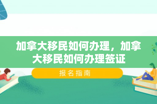 加拿大移民如何办理，加拿大移民如何办理签证