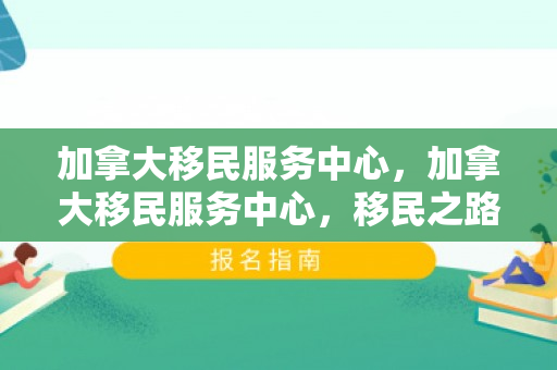 加拿大移民服务中心，加拿大移民服务中心，移民之路的指南针