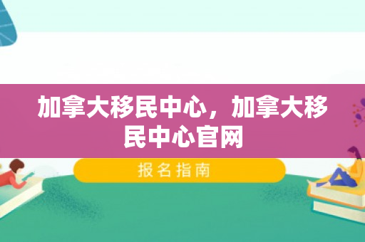 加拿大移民中心，加拿大移民中心官网