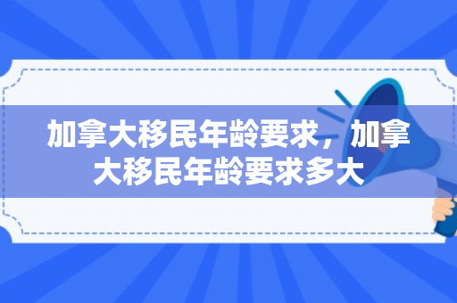 加拿大移民年龄要求，加拿大移民年龄要求多大
