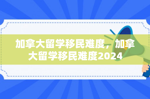 加拿大留学移民难度，加拿大留学移民难度2024