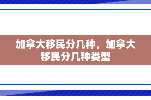 加拿大移民分几种，加拿大移民分几种类型