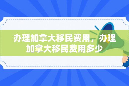 办理加拿大移民费用，办理加拿大移民费用多少
