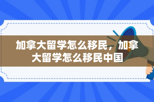加拿大留学怎么移民，加拿大留学怎么移民中国