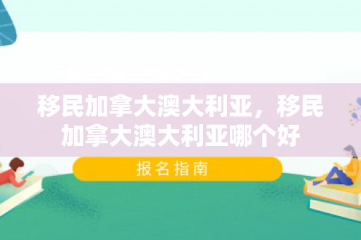 移民加拿大澳大利亚，移民加拿大澳大利亚哪个好