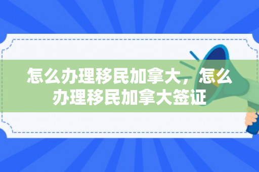 怎么办理移民加拿大，怎么办理移民加拿大签证