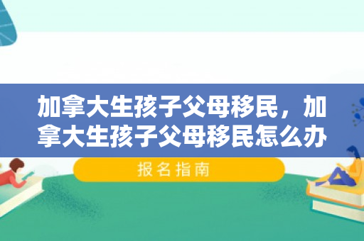 加拿大生孩子父母移民，加拿大生孩子父母移民怎么办