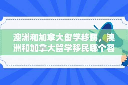 澳洲和加拿大留学移民，澳洲和加拿大留学移民哪个容易