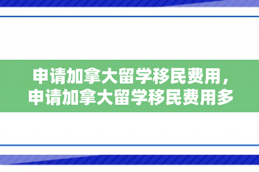 申请加拿大留学移民费用，申请加拿大留学移民费用多少