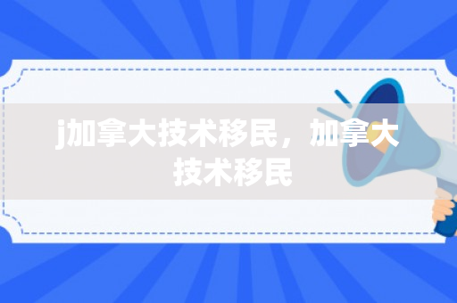 j加拿大技术移民，加拿大 技术移民