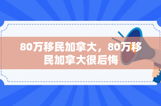 80万移民加拿大，80万移民加拿大很后悔