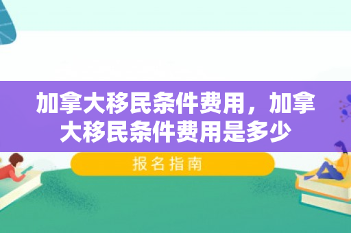 加拿大移民条件费用，加拿大移民条件费用是多少