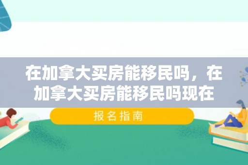 在加拿大买房能移民吗，在加拿大买房能移民吗现在