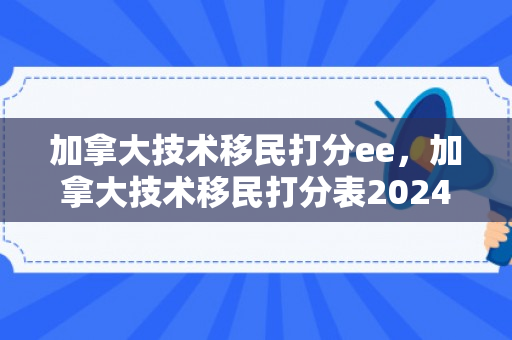 加拿大技术移民打分ee，加拿大技术移民打分表2024