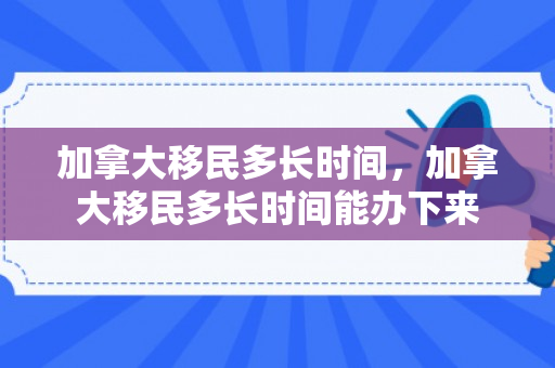 加拿大移民多长时间，加拿大移民多长时间能办下来