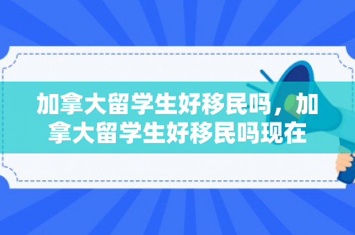 加拿大留学生好移民吗，加拿大留学生好移民吗现在