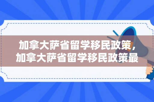 加拿大萨省留学移民政策，加拿大萨省留学移民政策最新