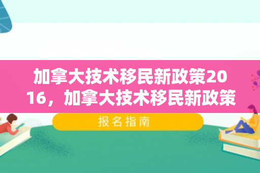加拿大技术移民新政策2016，加拿大技术移民新政策2016年