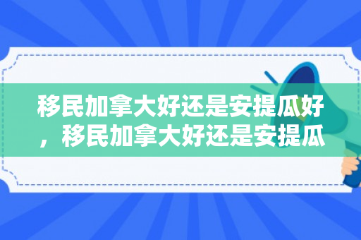 移民加拿大好还是安提瓜好，移民加拿大好还是安提瓜好呢